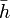 \bar{h}