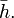 \bar{h}.