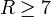 R \geq 7