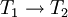 T_1 \rightarrow T_2