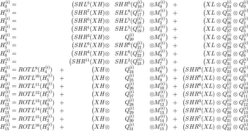 \begin{array}
{ l c r c r c r}
H^{}_0 = & & \big}_{16})& \otimes M^{}_0 \big)&+& \big}_{24} \otimes Q^{}_0\\
H^{}_1 = & & \big}_{17})& \otimes M^{}_1 \big)&+& \big}_{25} \otimes Q^{}_1\\
H^{}_2 = & & \big}_{18})& \otimes M^{}_2 \big)&+& \big}_{26} \otimes Q^{}_2\\
H^{}_3 = & & \big}_{19})& \otimes M^{}_3 \big)&+& \big}_{27} \otimes Q^{}_3\\
H^{}_4 = & & \big}_{20} & \otimes M^{}_4 \big)&+& \big}_{28} \otimes Q^{}_4\\
H^{}_5 = & & \big}_{21})& \otimes M^{}_5 \big)&+& \big}_{29} \otimes Q^{}_5\\
H^{}_6 = & & \big}_{22})& \otimes M^{}_6 \big)&+& \big}_{30} \otimes Q^{}_6\\
H^{}_7 = & & \big\otimes& SHL^2}_{23})& \otimes M^{}_7 \big)&+& \big}_{31} \otimes Q^{}_7\\
H^{}_8 =ROTL^{9}}_4)&+& \big}_{24} & \otimes M^{}_8 \big)&+& \big\otimes Q^{}_{23} \otimes Q^{}_8\\
H^{}_9 =ROTL^{10}}_5)&+& \big}_{25} & \otimes M^{}_9 \big)&+& \big\otimes Q^{}_{16} \otimes Q^{}_9\\
H^{}_{10}=ROTL^{11}}_6)&+& \big}_{26} & \otimes M^{}_{10}\big)&+& \big\otimes Q^{}_{17} \otimes Q^{}_{10}\\
H^{}_{11}=ROTL^{12}}_7)&+& \big}_{27} & \otimes M^{}_{11}\big)&+& \big\otimes Q^{}_{18} \otimes Q^{}_{11}\\
H^{}_{12}=ROTL^{13}}_0)&+& \big}_{28} & \otimes M^{}_{12}\big)&+& \big\otimes Q^{}_{19} \otimes Q^{}_{12}\\
H^{}_{13}=ROTL^{14}}_1)&+& \big}_{29} & \otimes M^{}_{13}\big)&+& \big\otimes Q^{}_{20} \otimes Q^{}_{13}\\
H^{}_{14}=ROTL^{15}}_2)&+& \big}_{30} & \otimes M^{}_{14}\big)&+& \big\otimes Q^{}_{21} \otimes Q^{}_{14}\\
H^{}_{15}=ROTL^{16}}_3)&+& \big}_{31} & \otimes M^{}_{15}\big)&+& \big\otimes Q^{}_{22} \otimes Q^{}_{15}
\end{array}